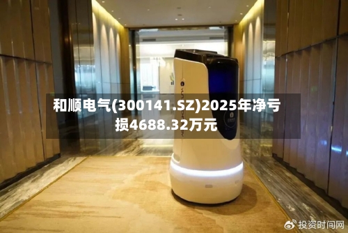 和顺电气(300141.SZ)2025年净亏损4688.32万元