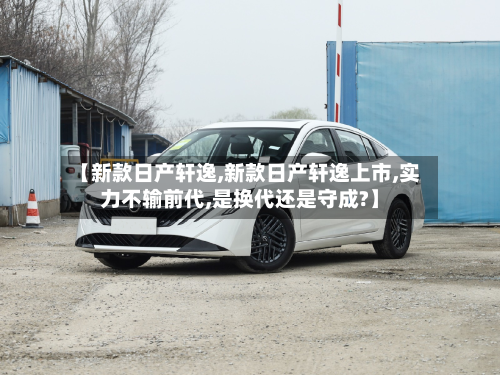 【新款日产轩逸,新款日产轩逸上市,实力不输前代,是换代还是守成?】-第3张图片