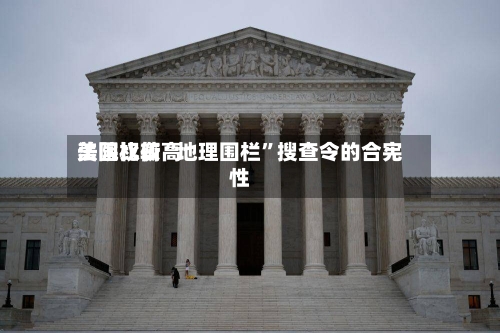 美国比较高法院权衡“地理围栏”搜查令的合宪性