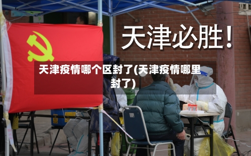 天津疫情哪个区封了(天津疫情哪里封了)