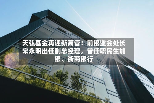 天弘基金再迎新高管！前银监会处长宋永明出任副总经理，曾任职民生加银、浙商银行
