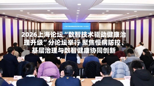 2026上海论坛“数智技术驱动健康治理升级”分论坛举行 聚焦慢病防控、基层治理与数智健康协同创新-第3张图片