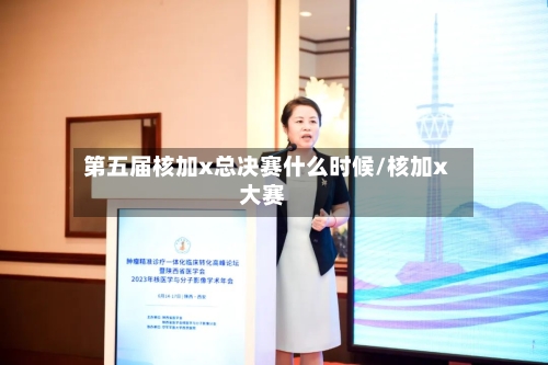 第五届核加x总决赛什么时候/核加x大赛