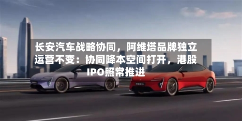 长安汽车战略协同，阿维塔品牌独立运营不变：协同降本空间打开，港股IPO照常推进