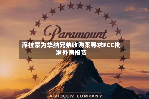 派拉蒙为华纳兄弟收购案寻求FCC批准外国投资-第2张图片