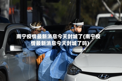南宁疫情最新消息今天封城了(南宁疫情最新消息今天封城了吗)