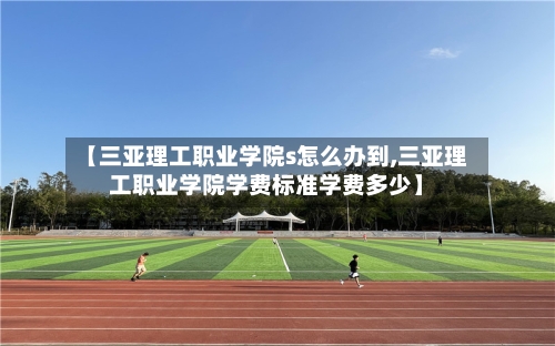 【三亚理工职业学院s怎么办到,三亚理工职业学院学费标准学费多少】-第2张图片