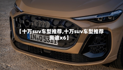 【十万suv车型推荐,十万suv车型推荐奥迪x6】