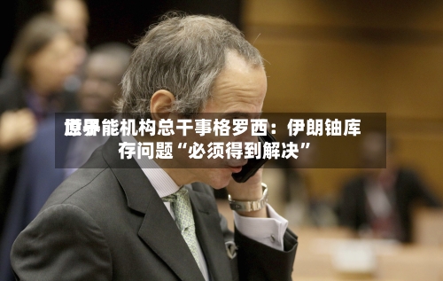 世界原子能机构总干事格罗西：伊朗铀库存问题“必须得到解决	”-第2张图片