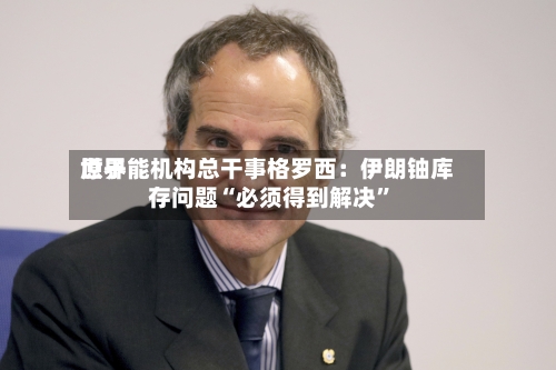 世界原子能机构总干事格罗西：伊朗铀库存问题“必须得到解决”-第3张图片