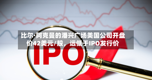 比尔·阿克曼的潘兴广场美国公司开盘价42美元/股，远低于IPO发行价
