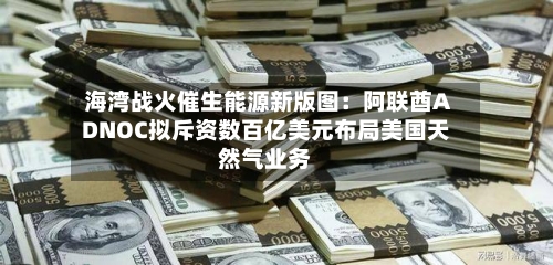 海湾战火催生能源新版图：阿联酋ADNOC拟斥资数百亿美元布局美国天然气业务