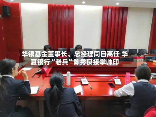 华银基金董事长、总经理同日离任 华夏银行“老兵”陈秀良接掌帅印-第3张图片