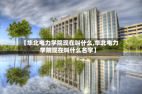 【华北电力学院现在叫什么,华北电力学院现在叫什么名字】-第2张图片