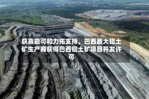 获嘉能可和力拓支持，巴西最大铝土矿生产商获得巴西铝土矿项目开发许可