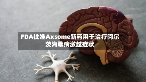 FDA批准Axsome新药用于治疗阿尔茨海默病激越症状