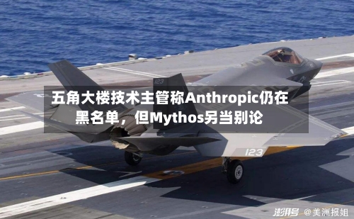 五角大楼技术主管称Anthropic仍在黑名单，但Mythos另当别论