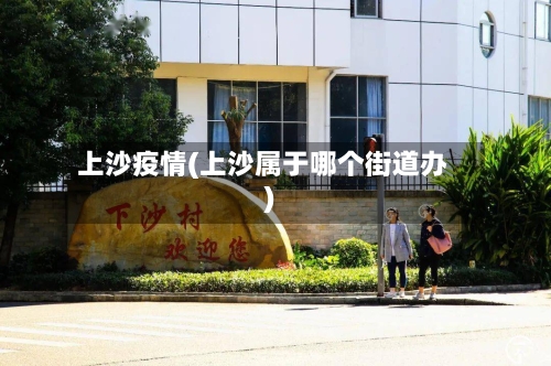 上沙疫情(上沙属于哪个街道办)-第2张图片