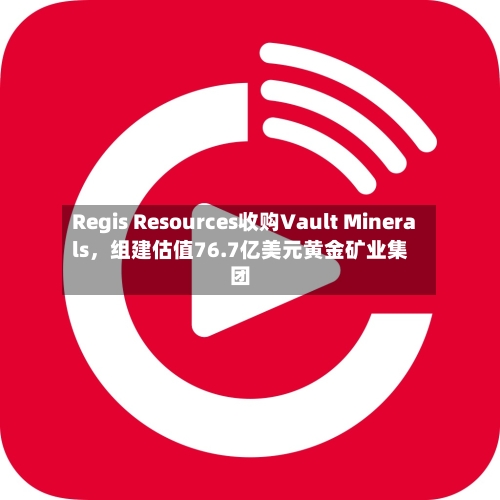 Regis Resources收购Vault Minerals	，组建估值76.7亿美元黄金矿业集团-第2张图片