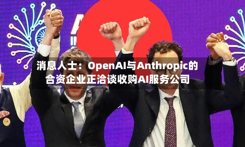 消息人士：OpenAI与Anthropic的合资企业正洽谈收购AI服务公司