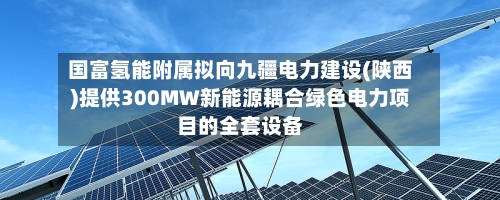 国富氢能附属拟向九疆电力建设(陕西)提供300MW新能源耦合绿色电力项目的全套设备-第3张图片