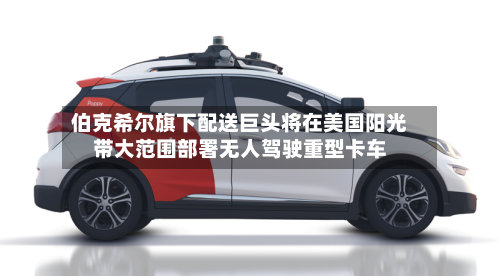伯克希尔旗下配送巨头将在美国阳光带大范围部署无人驾驶重型卡车