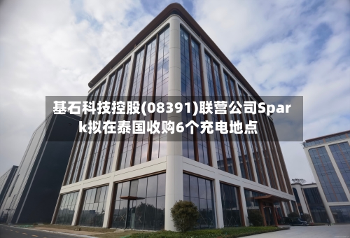 基石科技控股(08391)联营公司Spark拟在泰国收购6个充电地点