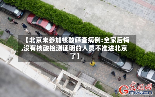 【北京未参加核酸筛查病例:全家后悔,没有核酸检测证明的人员不准进北京了】