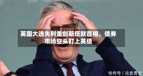 英国大选失利重创斯塔默首相，债券市场空头盯上英债