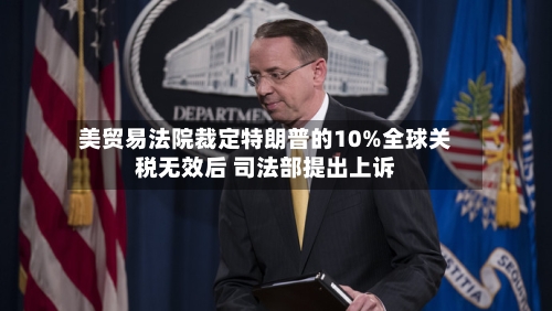 美贸易法院裁定特朗普的10%全球关税无效后 司法部提出上诉