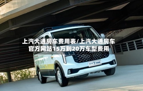 上汽大通房车费用表/上汽大通房车官方网站15万到20万车型费用