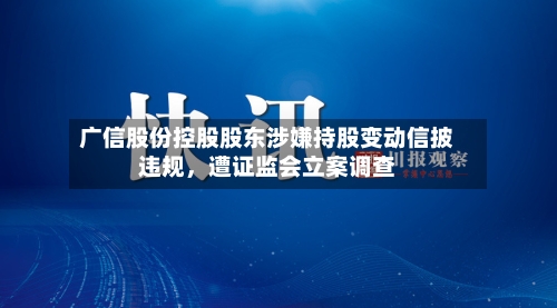 广信股份控股股东涉嫌持股变动信披违规，遭证监会立案调查