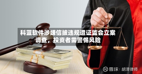 科蓝软件涉嫌信披违规遭证监会立案调查，投资者需警惕风险-第3张图片