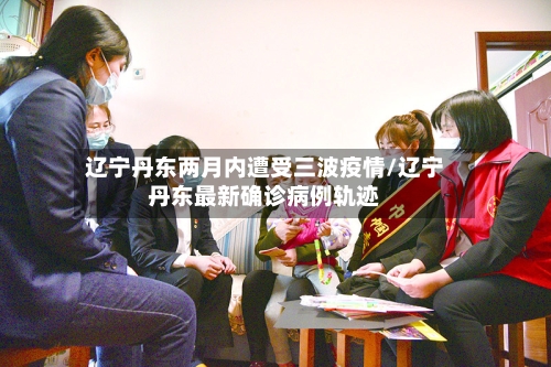 辽宁丹东两月内遭受三波疫情/辽宁丹东最新确诊病例轨迹