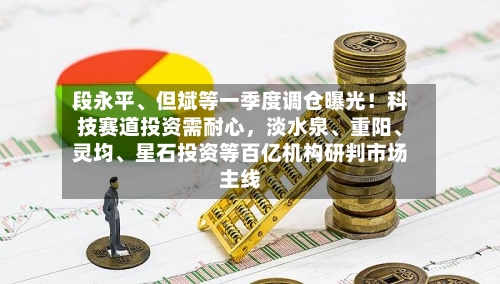 段永平、但斌等一季度调仓曝光！科技赛道投资需耐心，淡水泉、重阳、灵均、星石投资等百亿机构研判市场主线