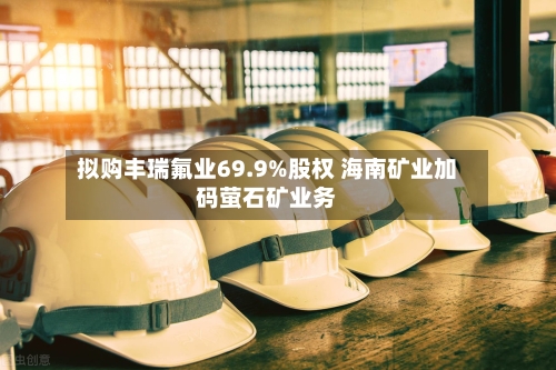 拟购丰瑞氟业69.9%股权 海南矿业加码萤石矿业务