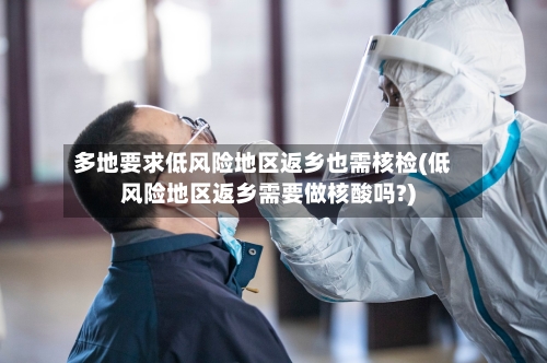 多地要求低风险地区返乡也需核检(低风险地区返乡需要做核酸吗?)