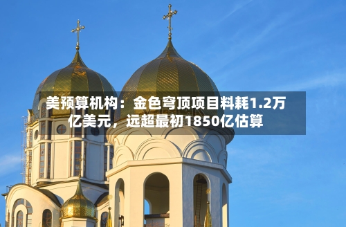 美预算机构：金色穹顶项目料耗1.2万亿美元，远超最初1850亿估算
