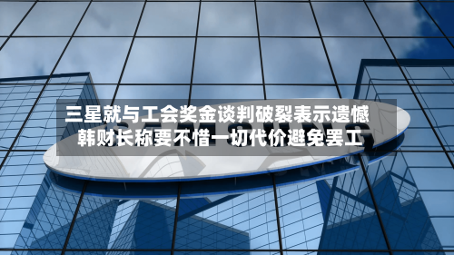 三星就与工会奖金谈判破裂表示遗憾 韩财长称要不惜一切代价避免罢工