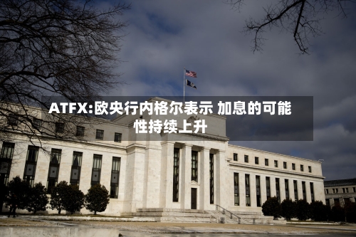ATFX:欧央行内格尔表示 加息的可能性持续上升