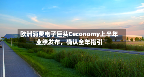 欧洲消费电子巨头Ceconomy上半年业绩发布，确认全年指引