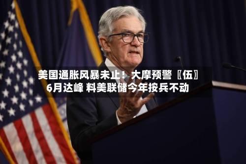 美国通胀风暴未止！大摩预警〖伍〗	、6月达峰 料美联储今年按兵不动-第2张图片
