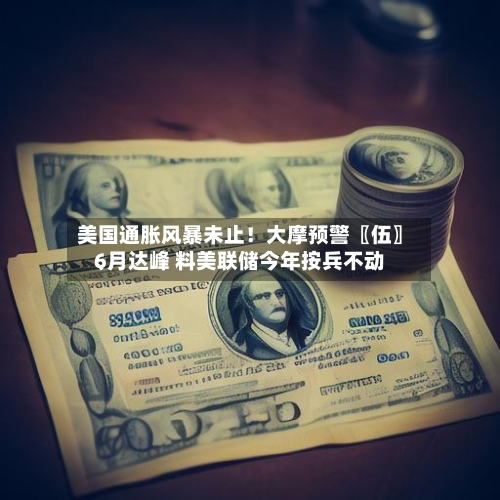 美国通胀风暴未止！大摩预警〖伍〗、6月达峰 料美联储今年按兵不动-第3张图片