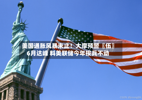 美国通胀风暴未止!大摩预警〖伍〗、
6月达峰 料美联储今年按兵不动