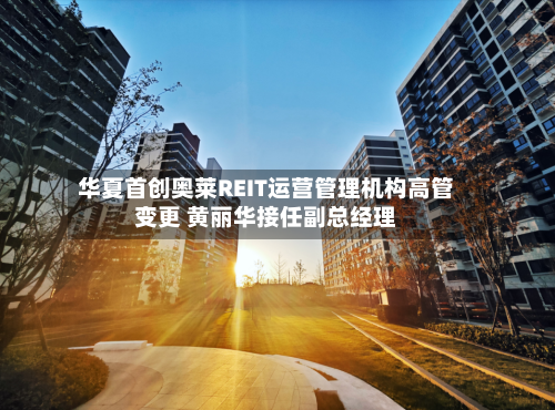 华夏首创奥莱REIT运营管理机构高管变更 黄丽华接任副总经理