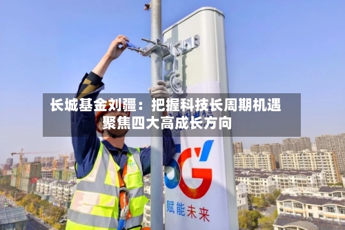 长城基金刘疆：把握科技长周期机遇 聚焦四大高成长方向-第3张图片
