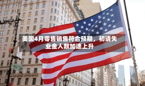 美国4月零售销售符合预期，初请失业金人数加速上升