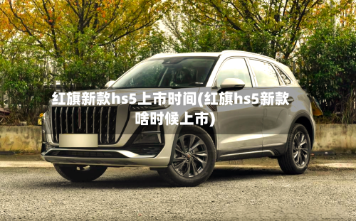 红旗新款hs5上市时间(红旗hs5新款啥时候上市)
