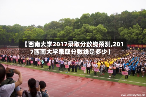 【西南大学2017录取分数线预测,2017西南大学录取分数线是多少】