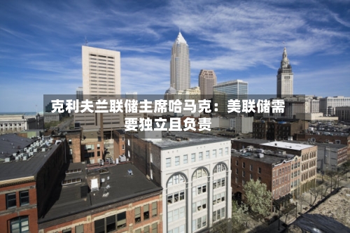 克利夫兰联储主席哈马克：美联储需要独立且负责-第2张图片